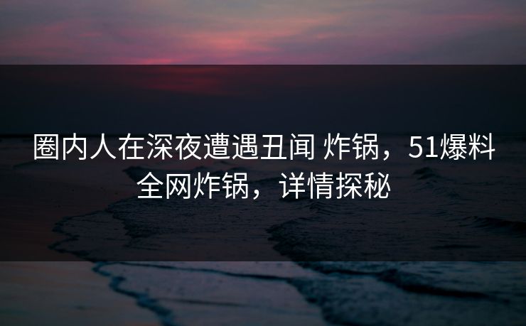 圈内人在深夜遭遇丑闻 炸锅,51爆料全网炸锅,详情探秘 圈内人在深夜遭遇丑闻 炸锅,51爆料全网炸锅,详情探秘