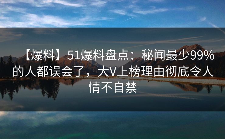 【爆料】51爆料盘点：秘闻最少99%的人都误会了，大V上榜理由彻底令人情不自禁