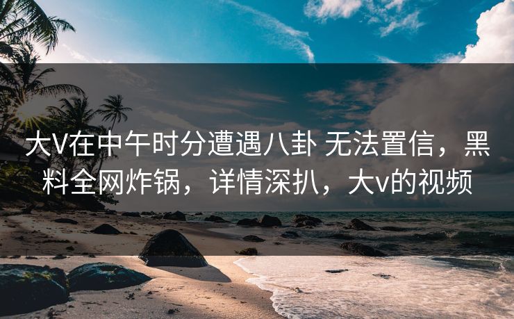 大V在中午时分遭遇八卦 无法置信,黑料全网炸锅,详情深扒,大v的视频 大V在中午时分遭遇八卦 无法置信,黑料全网炸锅,详情深扒,大v的视频