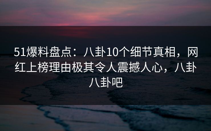 51爆料盘点：八卦10个细节真相，网红上榜理由极其令人震撼人心，八卦八卦吧