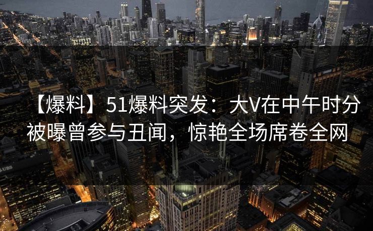 【爆料】51爆料突发：大V在中午时分被曝曾参与丑闻，惊艳全场席卷全网