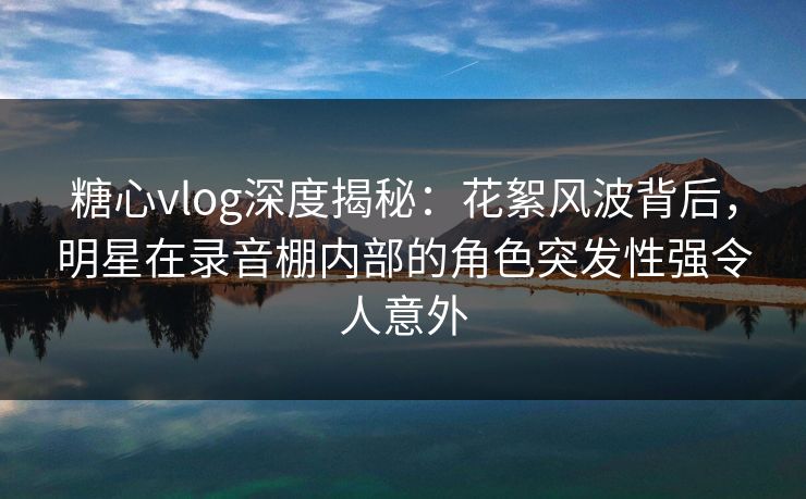 糖心vlog深度揭秘：花絮风波背后，明星在录音棚内部的角色突发性强令人意外