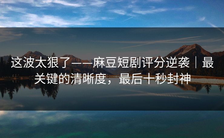 这波太狠了——麻豆短剧评分逆袭|最关键的清晰度,最后十秒封神 这波太狠了——麻豆短剧评分逆袭|最关键的清晰度,最后十秒封神