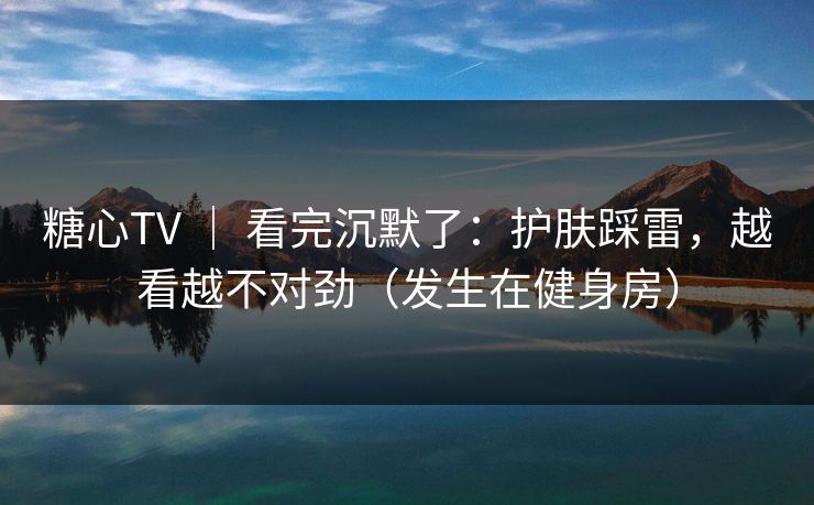糖心TV | 看完沉默了:护肤踩雷,越看越不对劲(发生在健身房) 糖心TV | 看完沉默了:护肤踩雷,越看越不对劲(发生在健身房)