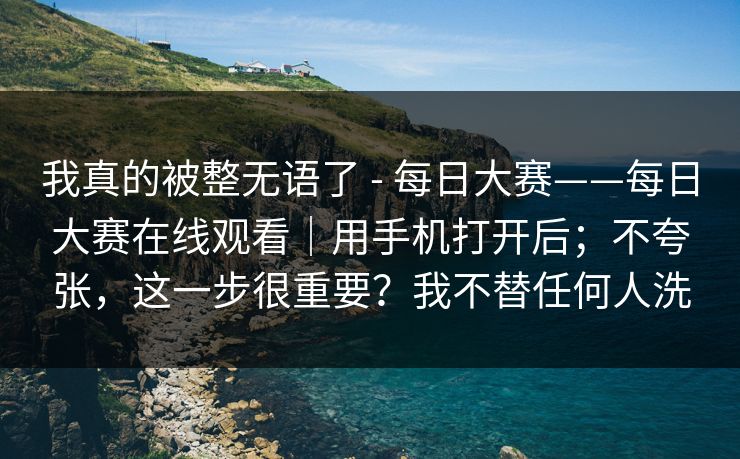 我真的被整无语了 - 每日大赛——每日大赛在线观看｜用手机打开后；不夸张，这一步很重要？我不替任何人洗