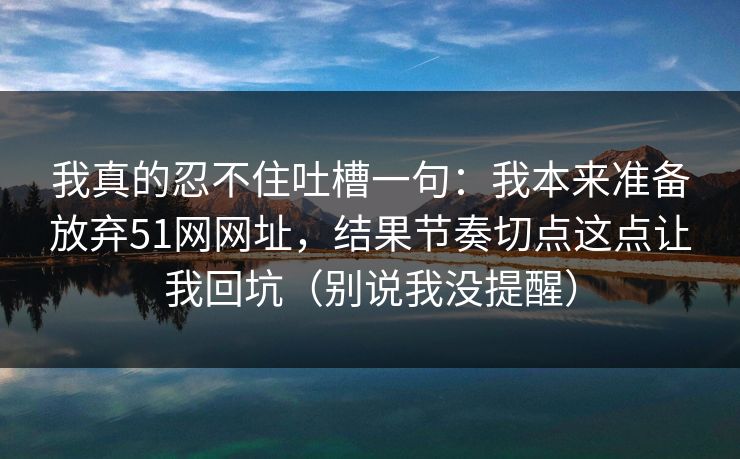 我真的忍不住吐槽一句:我本来准备放弃51网网址,结果节奏切点这点让我回坑(别说我没提醒) 我真的忍不住吐槽一句:我本来准备放弃51网网址,结果节奏切点这点让我回坑(别说我没提醒)