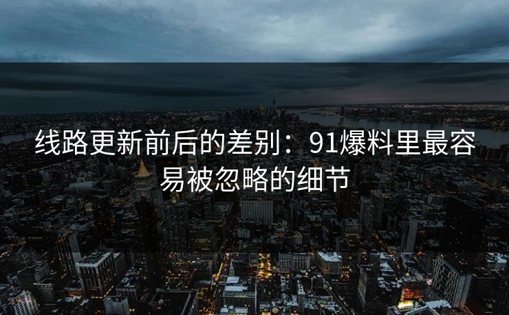 线路更新前后的差别:91爆料里最容易被忽略的细节 线路更新前后的差别:91爆料里最容易被忽略的细节