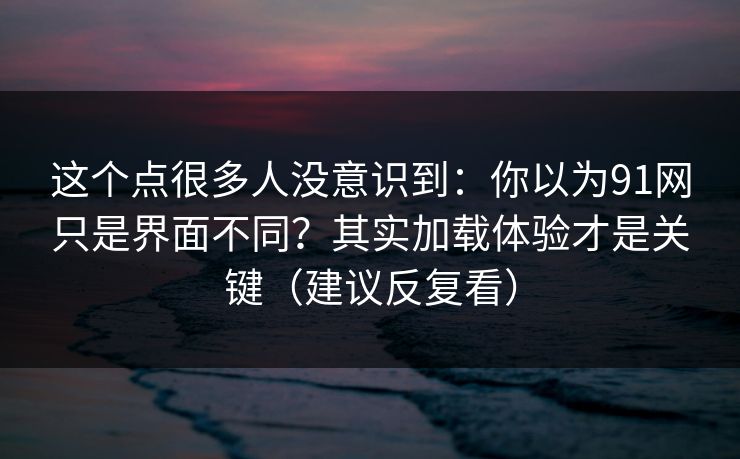 这个点很多人没意识到:你以为91网只是界面不同?其实加载体验才是关键(建议反复看) 这个点很多人没意识到:你以为91网只是界面不同?其实加载体验才是关键(建议反复看)