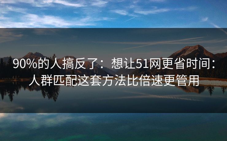 90%的人搞反了：想让51网更省时间：人群匹配这套方法比倍速更管用