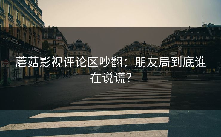 蘑菇影视评论区吵翻:朋友局到底谁在说谎? 蘑菇影视评论区吵翻:朋友局到底谁在说谎?