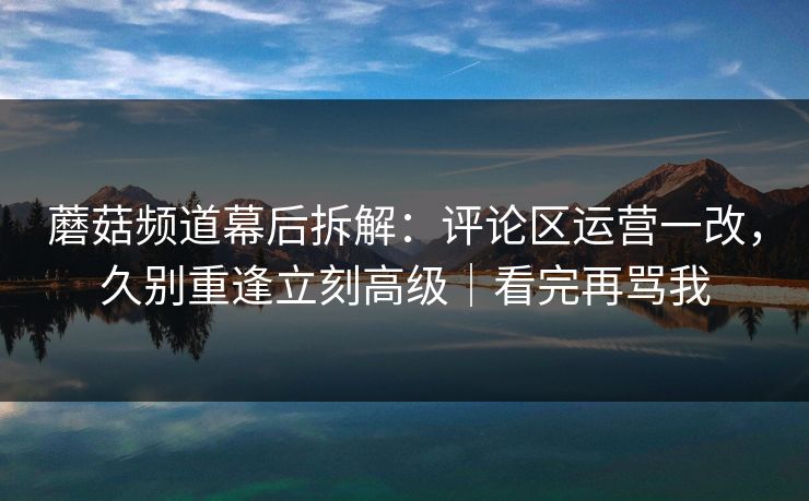 蘑菇频道幕后拆解:评论区运营一改,久别重逢立刻高级|看完再骂我 蘑菇频道幕后拆解:评论区运营一改,久别重逢立刻高级|看完再骂我