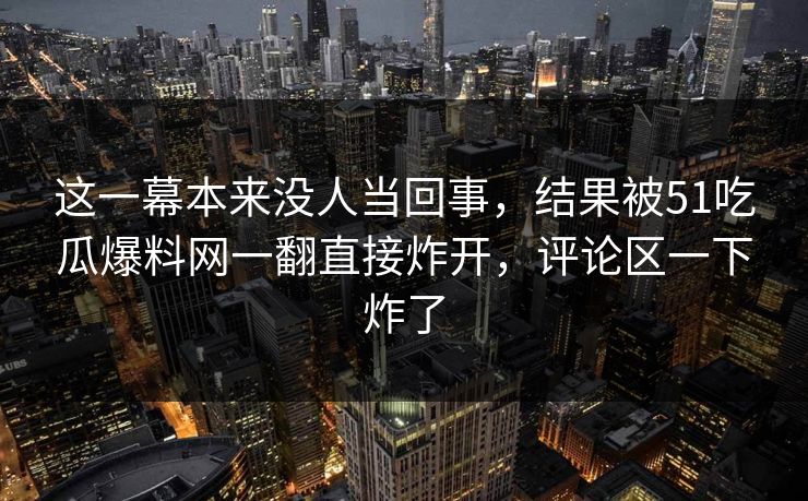 这一幕本来没人当回事,结果被51吃瓜爆料网一翻直接炸开,评论区一下炸了 这一幕本来没人当回事,结果被51吃瓜爆料网一翻直接炸开,评论区一下炸了