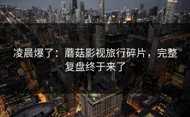 凌晨爆了:蘑菇影视旅行碎片,完整复盘终于来了 凌晨爆了:蘑菇影视旅行碎片,完整复盘终于来了