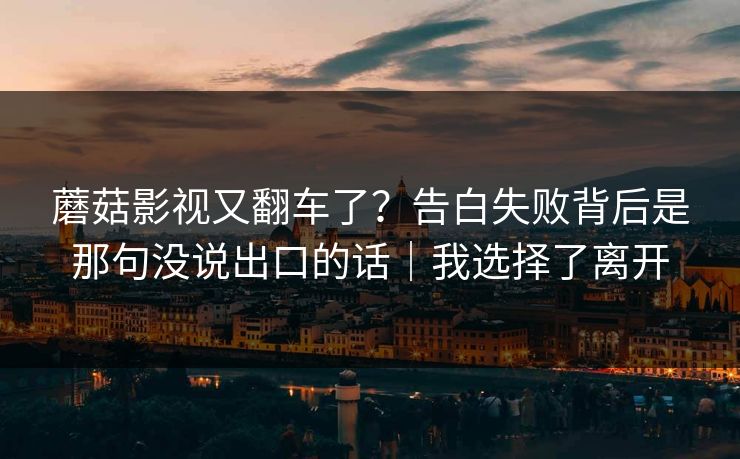 蘑菇影视又翻车了?告白失败背后是那句没说出口的话|我选择了离开 蘑菇影视又翻车了?告白失败背后是那句没说出口的话|我选择了离开