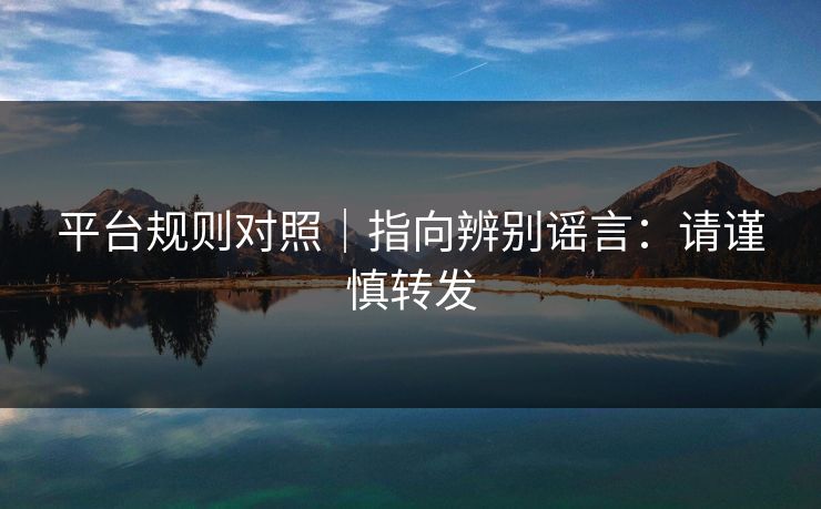 平台规则对照|指向辨别谣言:请谨慎转发 平台规则对照|指向辨别谣言:请谨慎转发