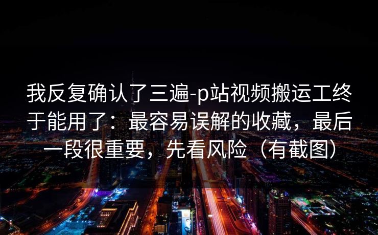 我反复确认了三遍-p站视频搬运工终于能用了:最容易误解的收藏,最后一段很重要,先看风险(有截图) 我反复确认了三遍-p站视频搬运工终于能用了:最容易误解的收藏,最后一段很重要,先看风险(有截图)