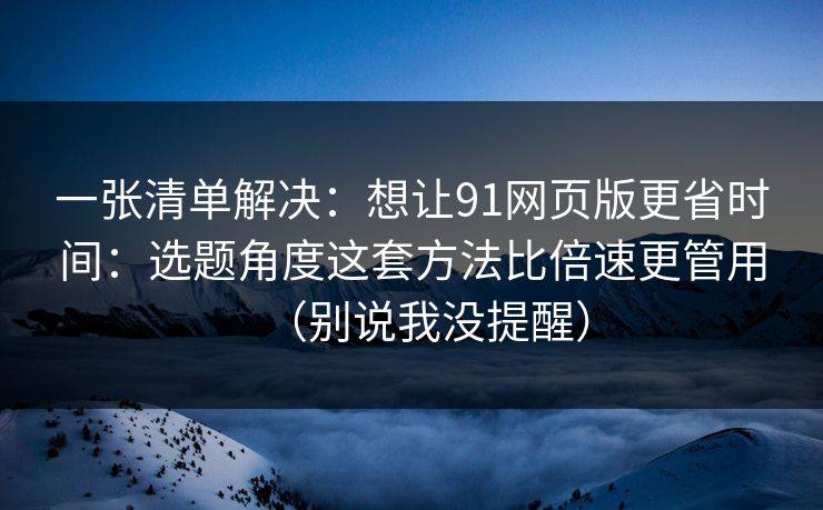 一张清单解决:想让91网页版更省时间:选题角度这套方法比倍速更管用(别说我没提醒) 一张清单解决:想让91网页版更省时间:选题角度这套方法比倍速更管用(别说我没提醒)